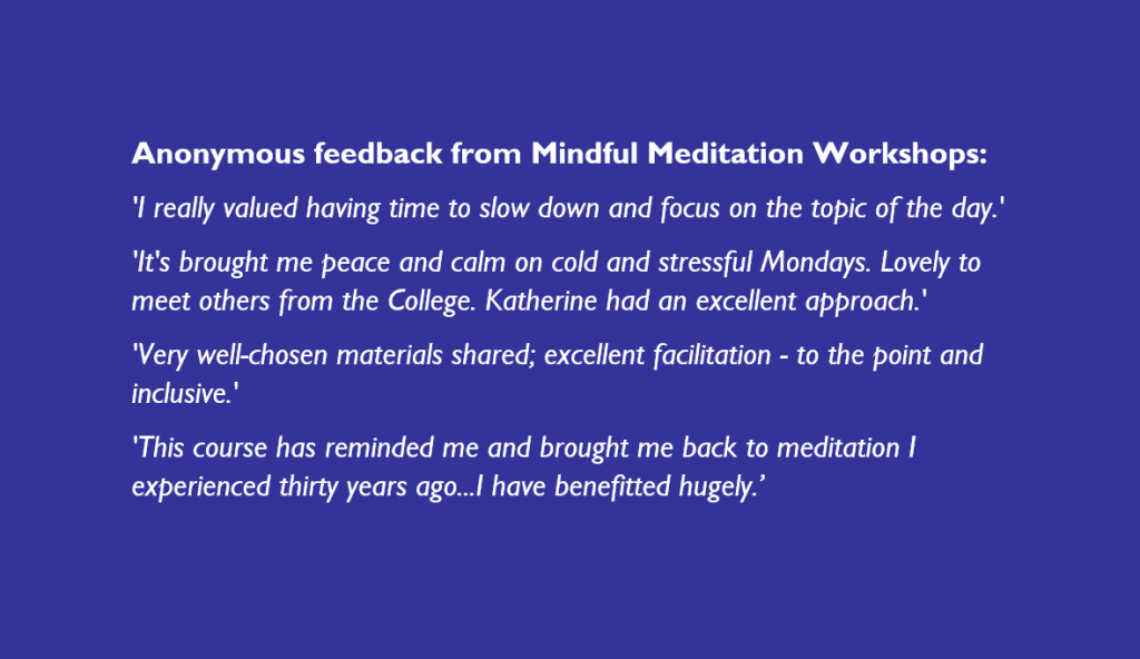 Anonymous feedback from Mindful Meditation Workshops:
'I really valued having time to slow down and focus on the topic of the day.'
'It's brought me peace and calm on cold and stressful Mondays. Lovely to meet others from the College. Katherine had an excellent approach.'
'Very well-chosen materials shared; excellent facilitation - to the point and inclusive.'
'This course has reminded me and brought me back to meditation I experienced thirty years ago...I have benefitted hugely.’